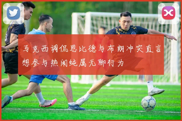 马克西调侃恩比德与布朗冲突直言想参与热闹纯属无聊行为