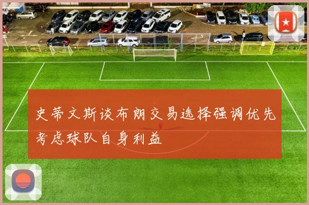 史蒂文斯谈布朗交易选择强调优先考虑球队自身利益