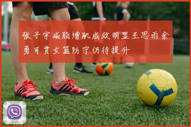 张子宇减脂增肌成效明显王思雨余勇可贾女篮防守仍待提升