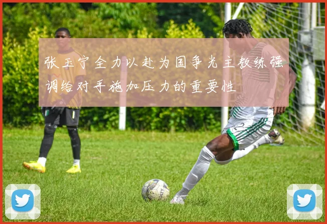 张玉宁全力以赴为国争光主教练强调给对手施加压力的重要性