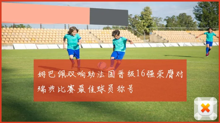 姆巴佩双响助法国晋级16强荣膺对瑞典比赛最佳球员称号