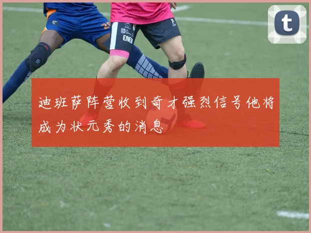 迪班萨阵营收到奇才强烈信号他将成为状元秀的消息