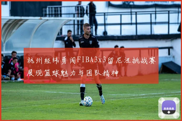 杭州经纬勇闯FIBA3x3留尼汪挑战赛展现篮球魅力与团队精神