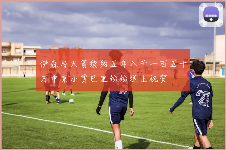伊森与火箭续约五年八千一百五十万申京小贾巴里纷纷送上祝贺