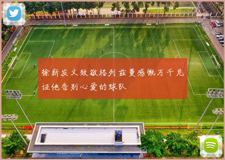 徐新发文致敬格列兹曼感慨万千见证他告别心爱的球队