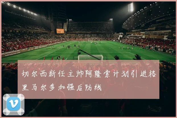 切尔西新任主帅阿隆索计划引进格里马尔多加强后防线