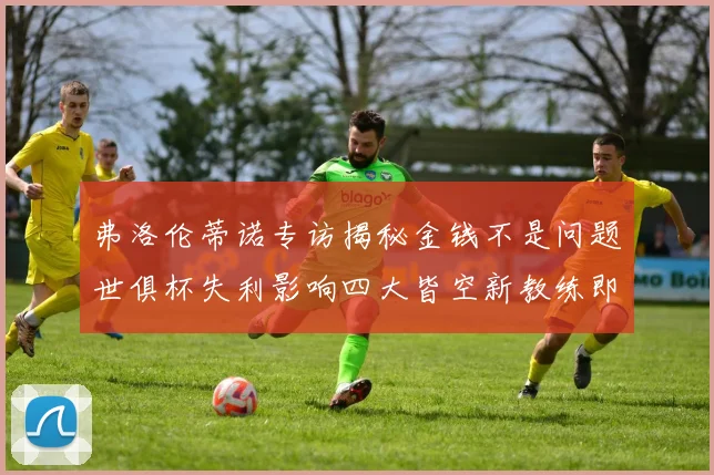 弗洛伦蒂诺专访揭秘金钱不是问题世俱杯失利影响四大皆空新教练即将到来