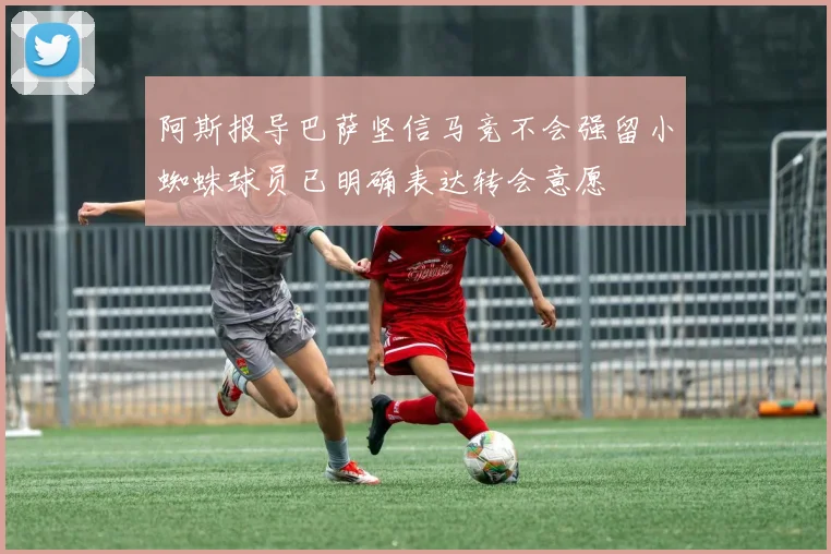 阿斯报导巴萨坚信马竞不会强留小蜘蛛球员已明确表达转会意愿