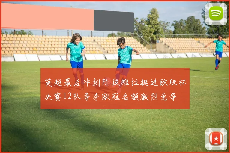 英超最后冲刺阶段维拉挺进欧联杯决赛12队争夺欧冠名额激烈竞争