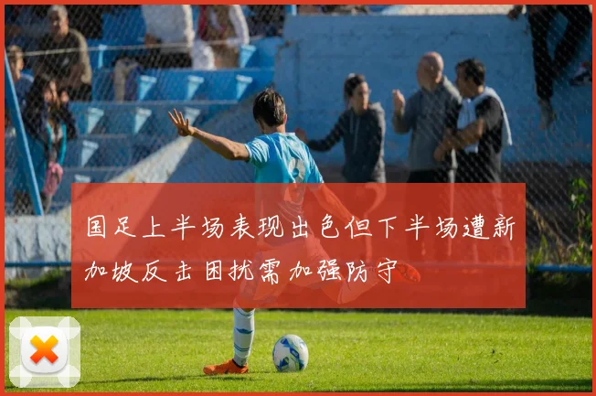 国足上半场表现出色但下半场遭新加坡反击困扰需加强防守