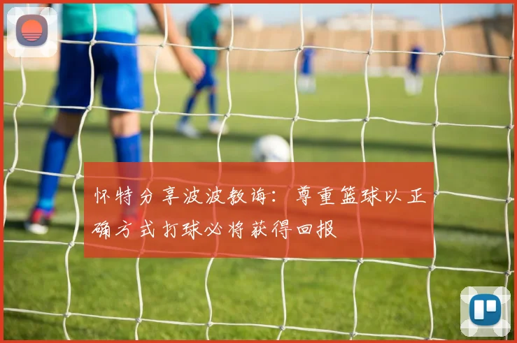 怀特分享波波教诲：尊重篮球以正确方式打球必将获得回报