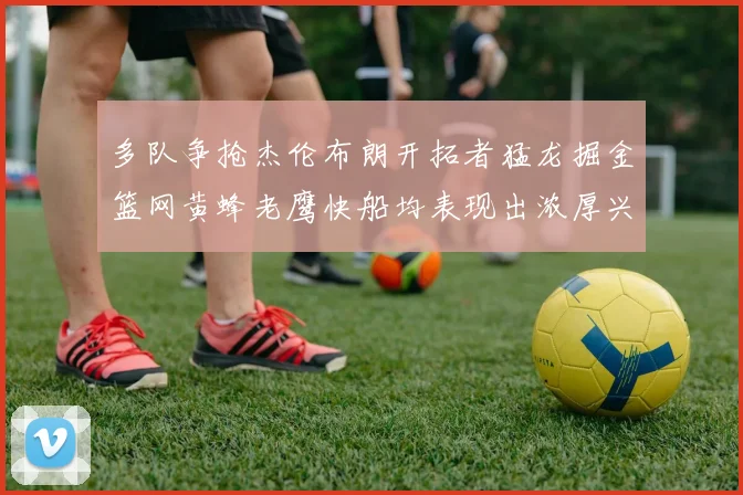 多队争抢杰伦布朗开拓者猛龙掘金篮网黄蜂老鹰快船均表现出浓厚兴趣