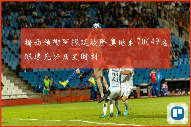梅西领衔阿根廷战胜奥地利70649名球迷见证历史时刻