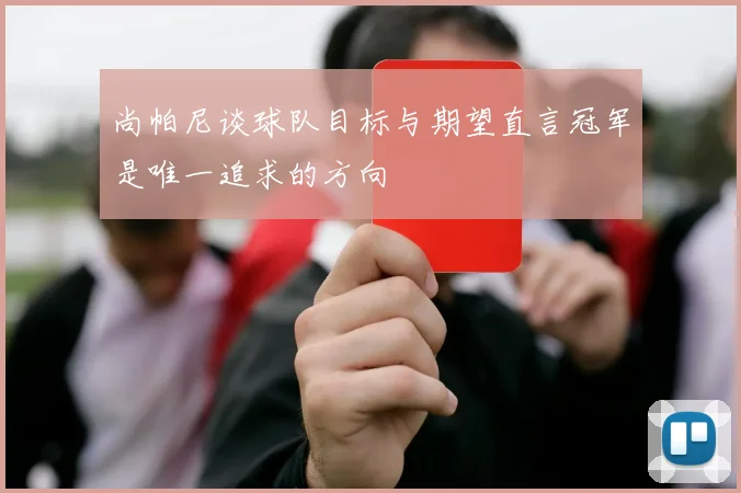尚帕尼谈球队目标与期望直言冠军是唯一追求的方向