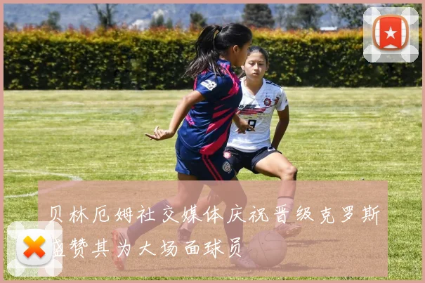 贝林厄姆社交媒体庆祝晋级克罗斯盛赞其为大场面球员
